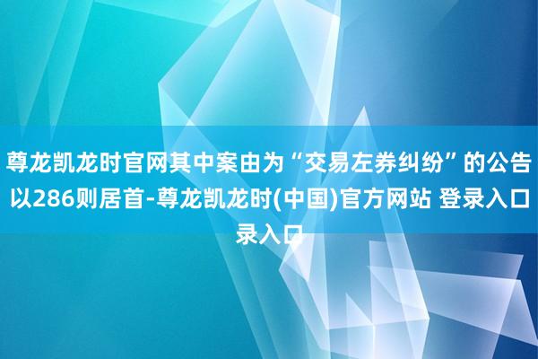 尊龙凯龙时官网其中案由为“交易左券纠纷”的公告以286则居首-尊龙凯龙时(中国)官方网站 登录入口
