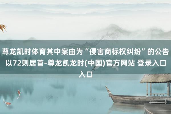 尊龙凯时体育其中案由为“侵害商标权纠纷”的公告以72则居首-尊龙凯龙时(中国)官方网站 登录入口