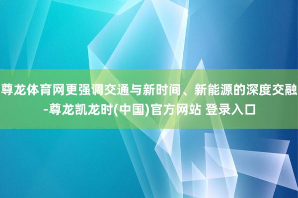 尊龙体育网更强调交通与新时间、新能源的深度交融-尊龙凯龙时(中国)官方网站 登录入口