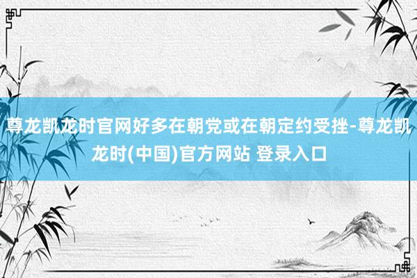 尊龙凯龙时官网好多在朝党或在朝定约受挫-尊龙凯龙时(中国)官方网站 登录入口