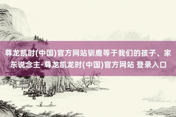 尊龙凯时(中国)官方网站驯鹿等于我们的孩子、家东说念主-尊龙凯龙时(中国)官方网站 登录入口