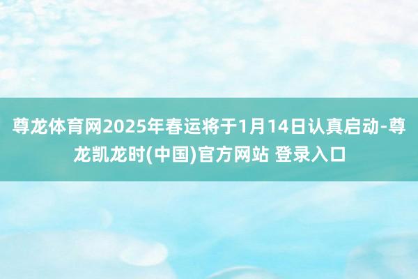 尊龙体育网2025年春运将于1月14日认真启动-尊龙凯龙时(中国)官方网站 登录入口