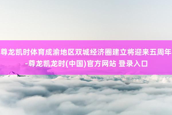 尊龙凯时体育成渝地区双城经济圈建立将迎来五周年-尊龙凯龙时(中国)官方网站 登录入口