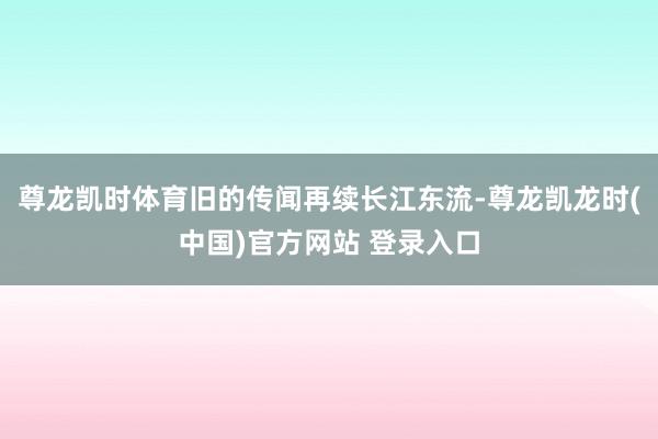 尊龙凯时体育旧的传闻再续长江东流-尊龙凯龙时(中国)官方网站 登录入口