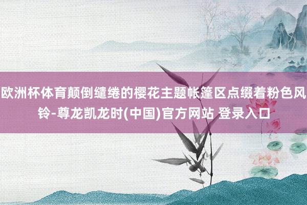 欧洲杯体育颠倒缱绻的樱花主题帐篷区点缀着粉色风铃-尊龙凯龙时(中国)官方网站 登录入口