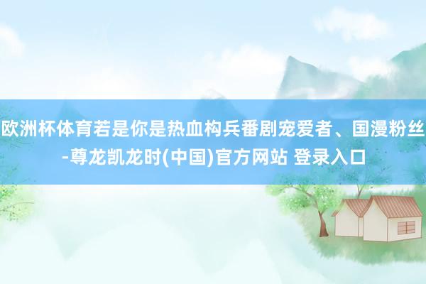 欧洲杯体育若是你是热血构兵番剧宠爱者、国漫粉丝-尊龙凯龙时(中国)官方网站 登录入口