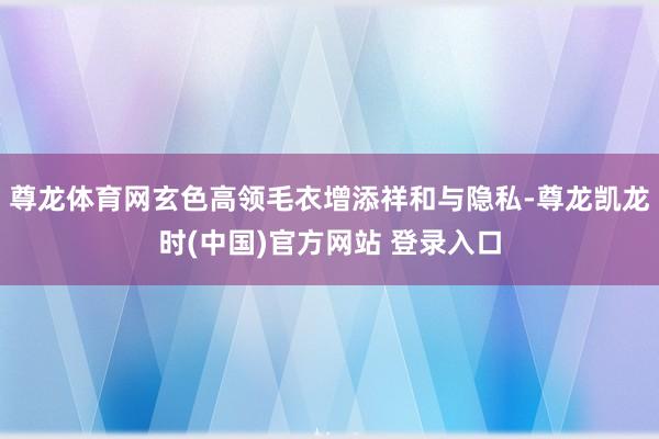 尊龙体育网玄色高领毛衣增添祥和与隐私-尊龙凯龙时(中国)官方网站 登录入口