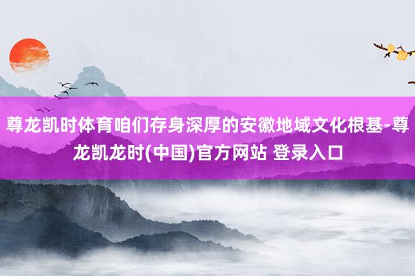 尊龙凯时体育咱们存身深厚的安徽地域文化根基-尊龙凯龙时(中国)官方网站 登录入口