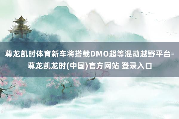 尊龙凯时体育新车将搭载DMO超等混动越野平台-尊龙凯龙时(中国)官方网站 登录入口