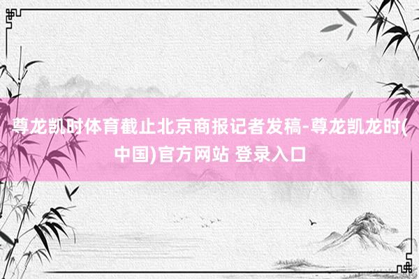 尊龙凯时体育截止北京商报记者发稿-尊龙凯龙时(中国)官方网站 登录入口