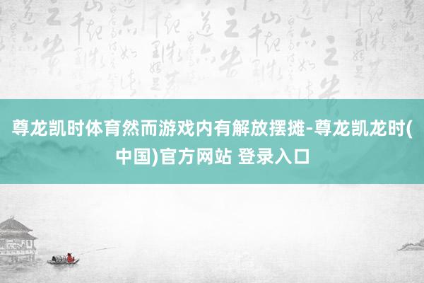 尊龙凯时体育然而游戏内有解放摆摊-尊龙凯龙时(中国)官方网站 登录入口