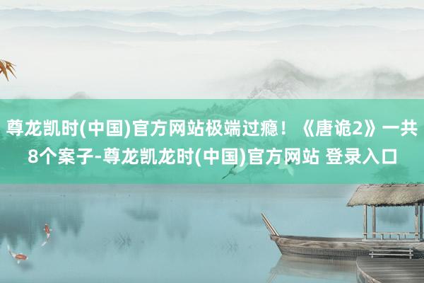 尊龙凯时(中国)官方网站极端过瘾！《唐诡2》一共8个案子-尊龙凯龙时(中国)官方网站 登录入口