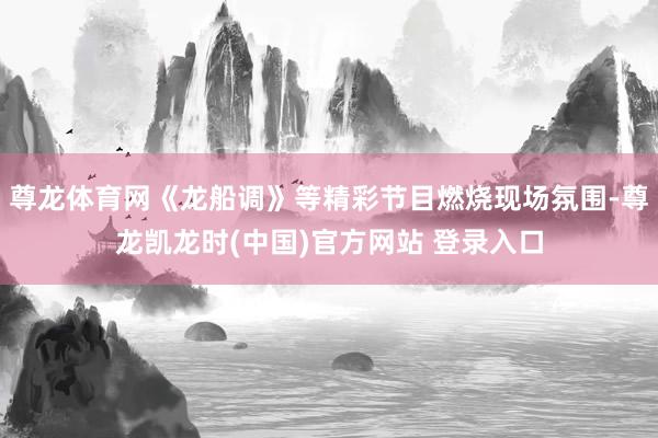 尊龙体育网《龙船调》等精彩节目燃烧现场氛围-尊龙凯龙时(中国)官方网站 登录入口