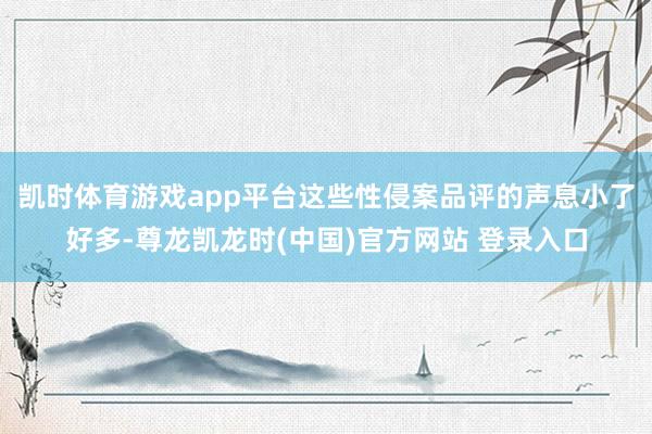 凯时体育游戏app平台这些性侵案品评的声息小了好多-尊龙凯龙时(中国)官方网站 登录入口