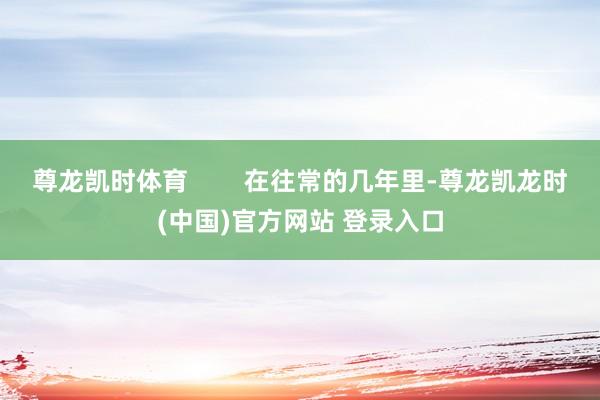 尊龙凯时体育        在往常的几年里-尊龙凯龙时(中国)官方网站 登录入口