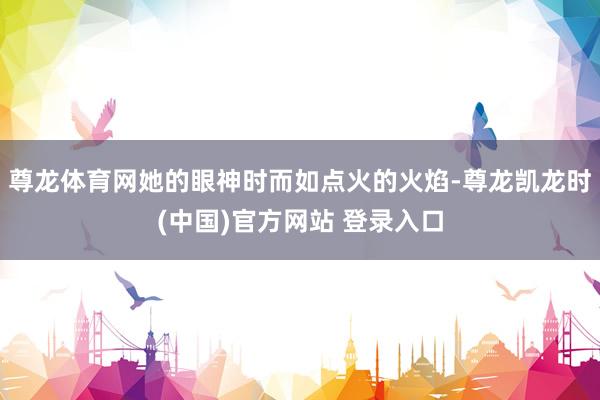 尊龙体育网她的眼神时而如点火的火焰-尊龙凯龙时(中国)官方网站 登录入口
