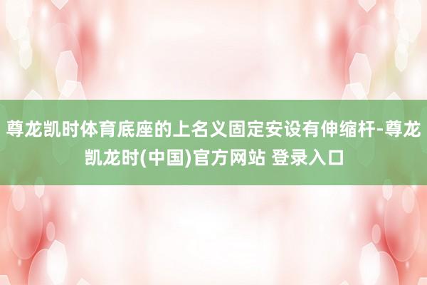 尊龙凯时体育底座的上名义固定安设有伸缩杆-尊龙凯龙时(中国)官方网站 登录入口