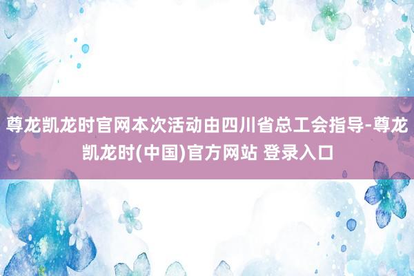 尊龙凯龙时官网本次活动由四川省总工会指导-尊龙凯龙时(中国)官方网站 登录入口