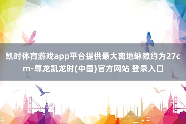 凯时体育游戏app平台提供最大离地罅隙约为27cm-尊龙凯龙时(中国)官方网站 登录入口