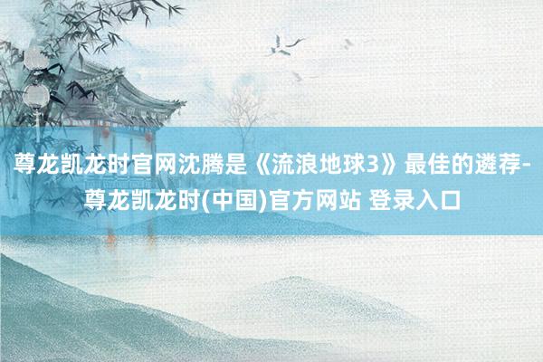 尊龙凯龙时官网沈腾是《流浪地球3》最佳的遴荐-尊龙凯龙时(中国)官方网站 登录入口