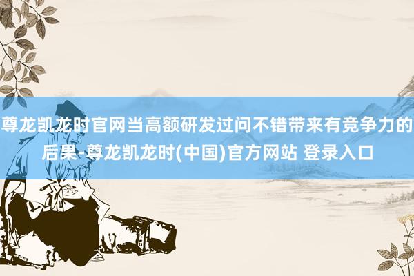 尊龙凯龙时官网当高额研发过问不错带来有竞争力的后果-尊龙凯龙时(中国)官方网站 登录入口