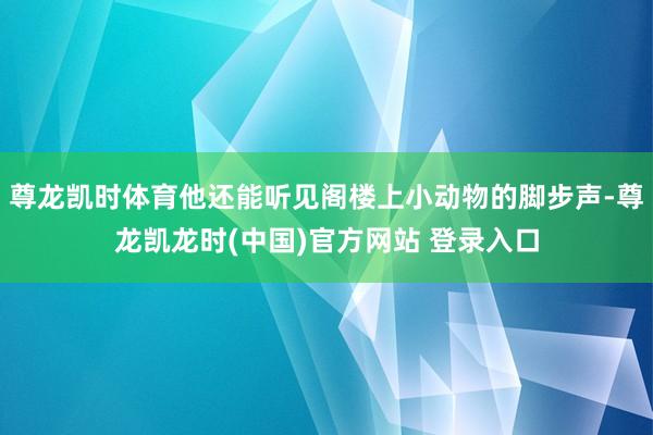 尊龙凯时体育他还能听见阁楼上小动物的脚步声-尊龙凯龙时(中国)官方网站 登录入口