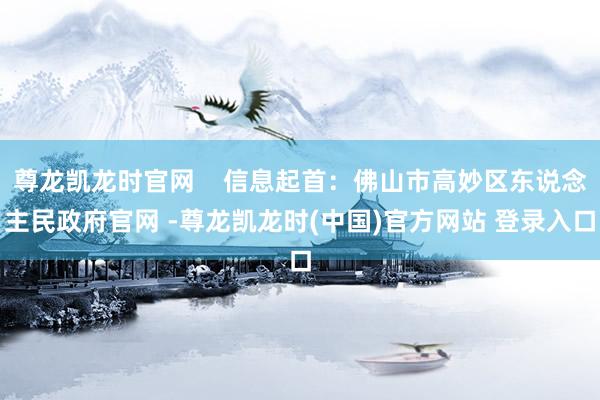 尊龙凯龙时官网    信息起首：佛山市高妙区东说念主民政府官网 -尊龙凯龙时(中国)官方网站 登录入