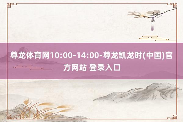 尊龙体育网10:00-14:00-尊龙凯龙时(中国)官方网站 登录入口