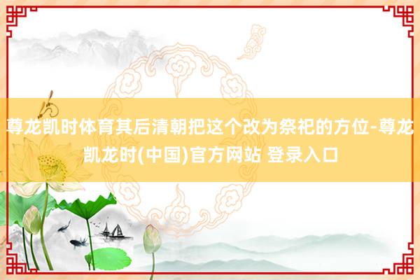 尊龙凯时体育其后清朝把这个改为祭祀的方位-尊龙凯龙时(中国)官方网站 登录入口