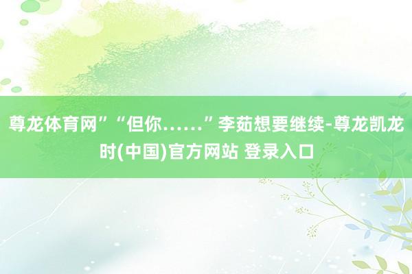 尊龙体育网”“但你……”李茹想要继续-尊龙凯龙时(中国)官方网站 登录入口