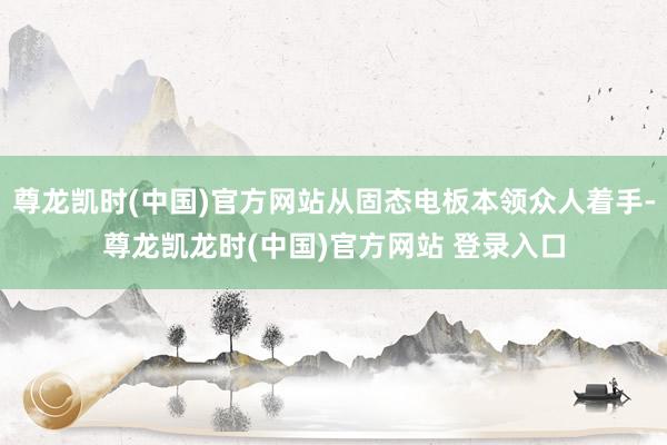尊龙凯时(中国)官方网站从固态电板本领众人着手-尊龙凯龙时(中国)官方网站 登录入口