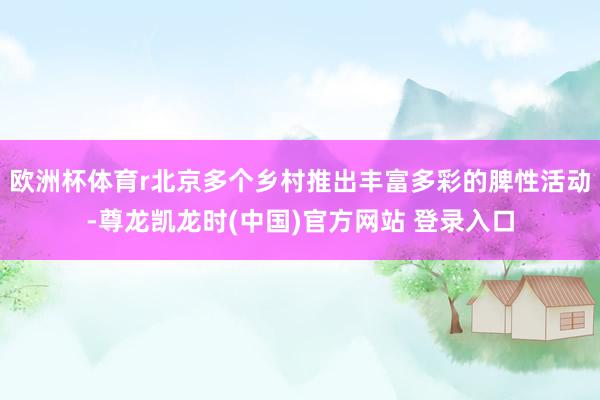 欧洲杯体育r北京多个乡村推出丰富多彩的脾性活动-尊龙凯龙时(中国)官方网站 登录入口