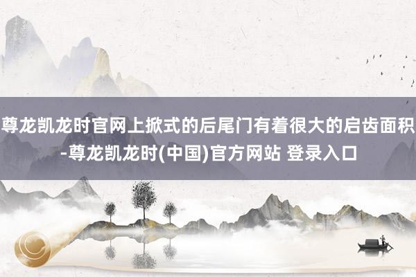 尊龙凯龙时官网上掀式的后尾门有着很大的启齿面积-尊龙凯龙时(中国)官方网站 登录入口