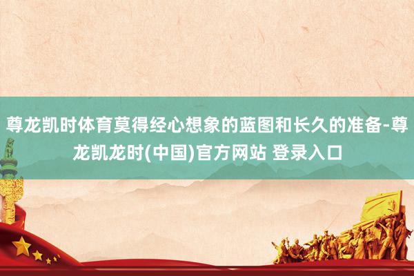 尊龙凯时体育莫得经心想象的蓝图和长久的准备-尊龙凯龙时(中国)官方网站 登录入口