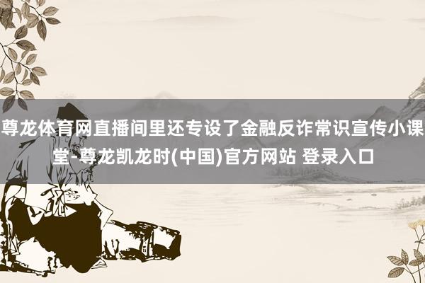尊龙体育网直播间里还专设了金融反诈常识宣传小课堂-尊龙凯龙时(中国)官方网站 登录入口