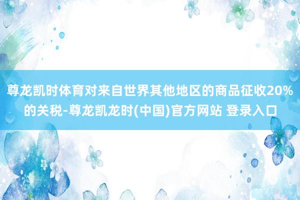 尊龙凯时体育对来自世界其他地区的商品征收20%的关税-尊龙凯龙时(中国)官方网站 登录入口