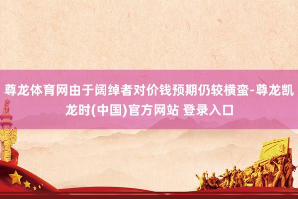 尊龙体育网由于阔绰者对价钱预期仍较横蛮-尊龙凯龙时(中国)官方网站 登录入口
