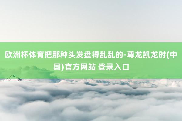 欧洲杯体育把那种头发盘得乱乱的-尊龙凯龙时(中国)官方网站 登录入口