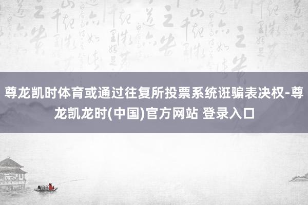 尊龙凯时体育或通过往复所投票系统诳骗表决权-尊龙凯龙时(中国)官方网站 登录入口