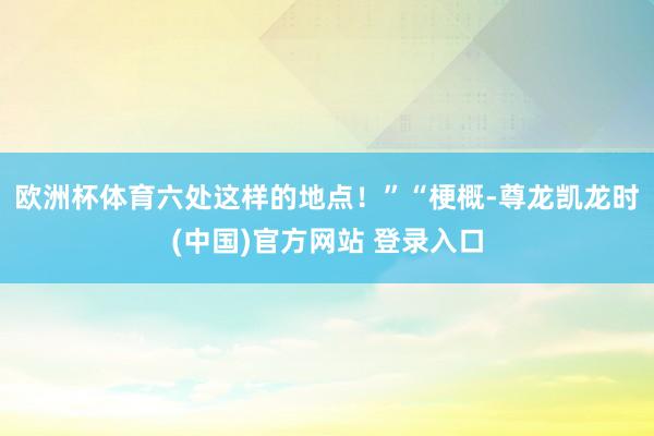 欧洲杯体育六处这样的地点！”“梗概-尊龙凯龙时(中国)官方网站 登录入口