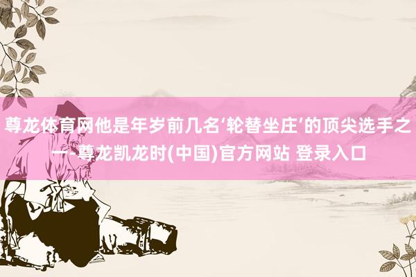 尊龙体育网他是年岁前几名‘轮替坐庄’的顶尖选手之一-尊龙凯龙时(中国)官方网站 登录入口