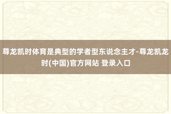 尊龙凯时体育是典型的学者型东说念主才-尊龙凯龙时(中国)官方网站 登录入口