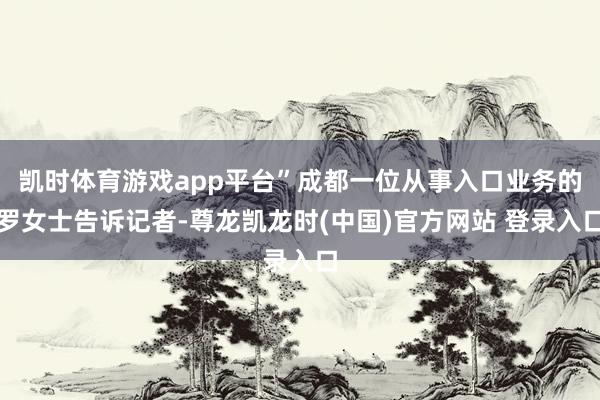 凯时体育游戏app平台”成都一位从事入口业务的罗女士告诉记者-尊龙凯龙时(中国)官方网站 登录入口