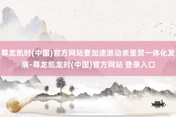 尊龙凯时(中国)官方网站要加速激动表里贸一体化发展-尊龙凯龙时(中国)官方网站 登录入口