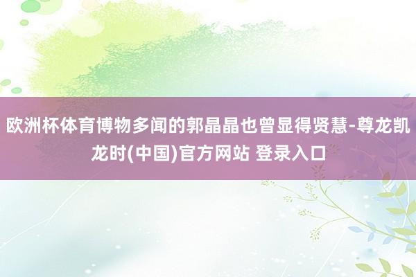 欧洲杯体育博物多闻的郭晶晶也曾显得贤慧-尊龙凯龙时(中国)官方网站 登录入口
