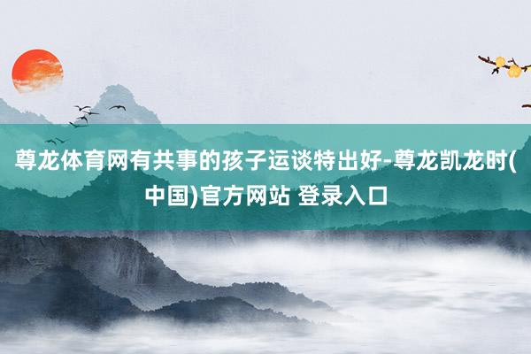 尊龙体育网有共事的孩子运谈特出好-尊龙凯龙时(中国)官方网站 登录入口