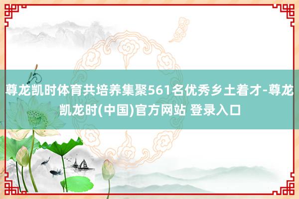 尊龙凯时体育共培养集聚561名优秀乡土着才-尊龙凯龙时(中国)官方网站 登录入口