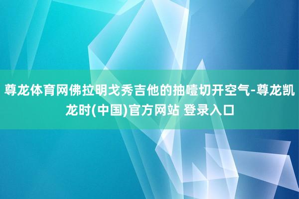 尊龙体育网佛拉明戈秀吉他的抽噎切开空气-尊龙凯龙时(中国)官方网站 登录入口