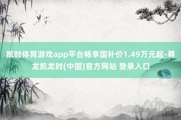 凯时体育游戏app平台畅享国补价1.49万元起-尊龙凯龙时(中国)官方网站 登录入口