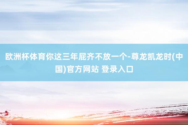 欧洲杯体育你这三年屁齐不放一个-尊龙凯龙时(中国)官方网站 登录入口